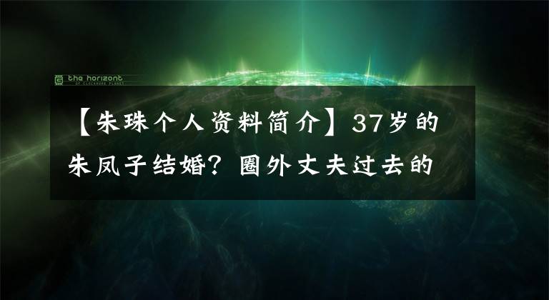 【朱珠个人资料简介】37岁的朱凤子结婚?圈外丈夫过去的发言被揭穿,精英形象崩溃了