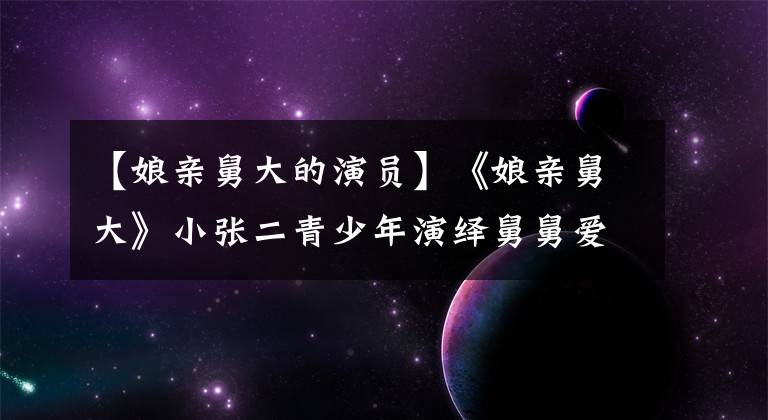 【娘亲舅大的演员】《娘亲舅大》小张二青少年演绎舅舅爱情