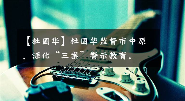 【杜国华】杜国华监督市中原，深化“三案”警示教育。