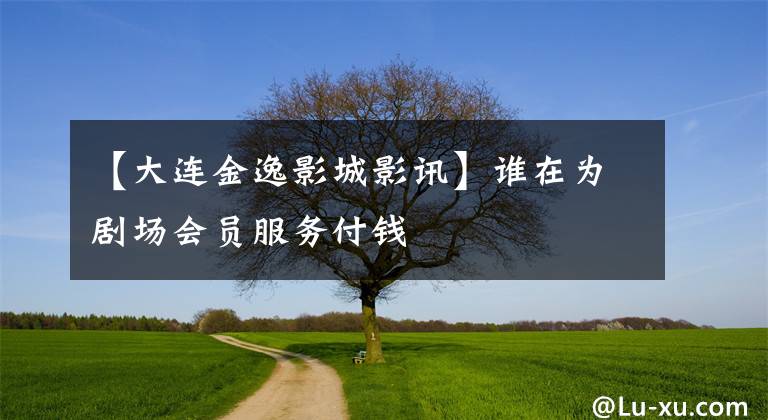 【大连金逸影城影讯】谁在为剧场会员服务付钱