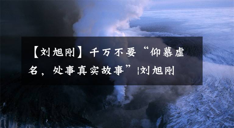 【刘旭刚】千万不要“仰慕虚名,处事真实故事”|刘旭刚