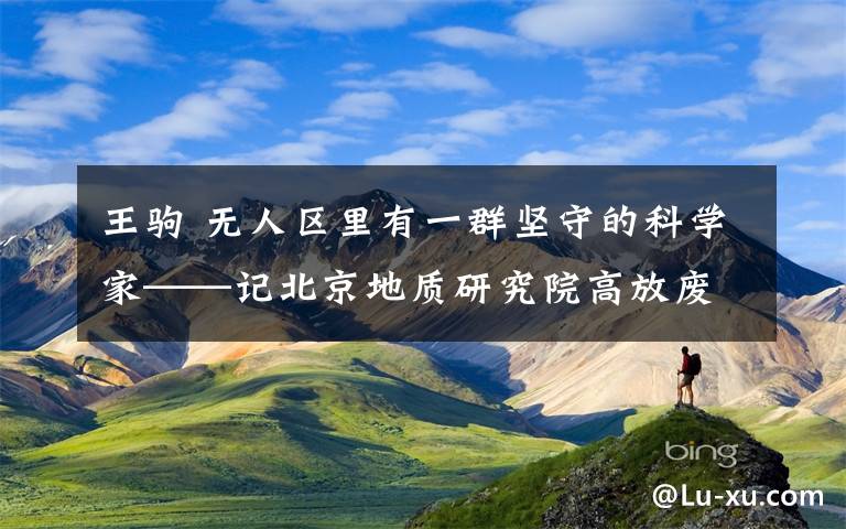 王驹 无人区里有一群坚守的科学家——记北京地质研究院高放废物地质处置研究团队