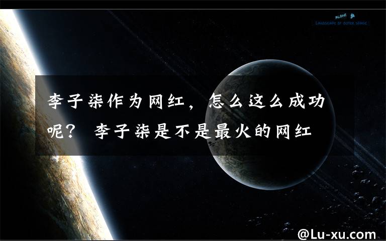 李子柒作为网红，怎么这么成功呢？ 李子柒是不是最火的网红