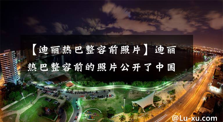 【迪丽热巴整容前照片】迪丽热巴整容前的照片公开了中国版千颂伊