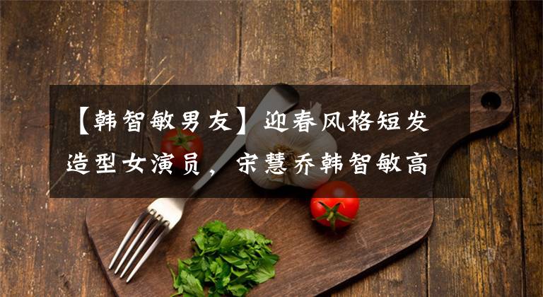 【韩智敏男友】迎春风格短发造型女演员,宋慧乔韩智敏高俊熙
