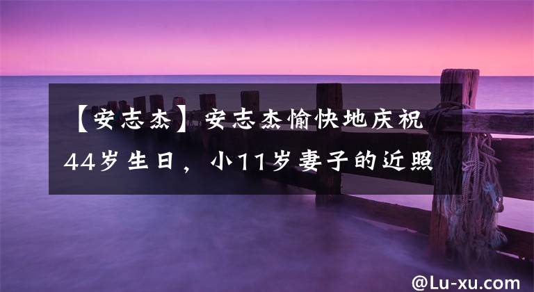【安志杰】安志杰愉快地庆祝44岁生日，小11岁妻子的近照像少女一样，一对子女的颜值很高。