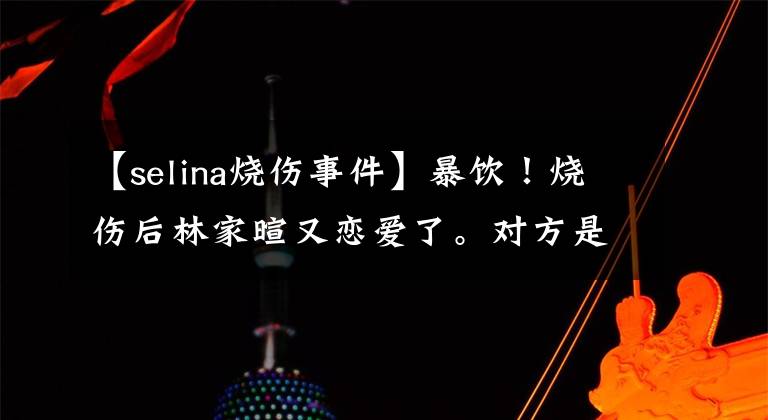 【selina烧伤事件】暴饮！烧伤后林家暄又恋爱了。对方是割肝救父亲的孝子吗？