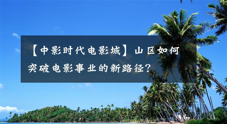 【中影时代电影城】山区如何突破电影事业的新路径?
