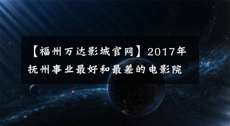 【福州万达影城官网】2017年抚州事业最好和最差的电影院差距有多大?3554万对142万人静下心来