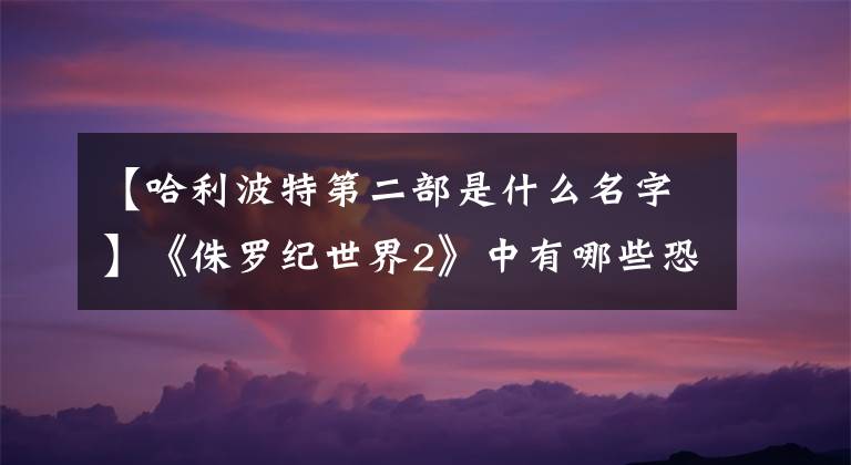 【哈利波特第二部是什么名字】《侏罗纪世界2》中有哪些恐龙？看完这篇文章就知道了