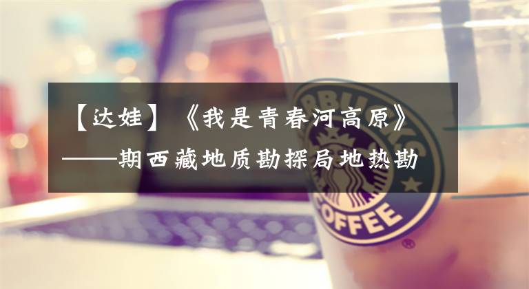 【达娃】《我是青春河高原》——期西藏地质勘探局地热勘探院院长达瓦