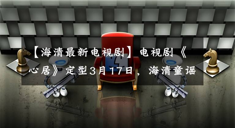 【海清最新电视剧】电视剧《心居》定型3月17日，海清童谣搭档变成了“上海姑苏”