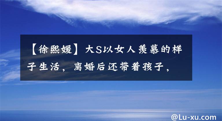 【徐熙媛】大S以女人羡慕的样子生活，离婚后还带着孩子，但平时还是像贵妇一样。(莎士比亚)。