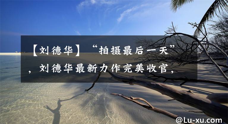 【刘德华】“拍摄最后一天”，刘德华最新力作完美收官，现场外景花絮曝光