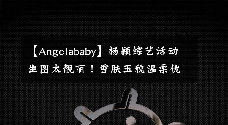 【Angelababy】杨颖综艺活动生图太靓丽！雪肤玉貌温柔优雅美呆了