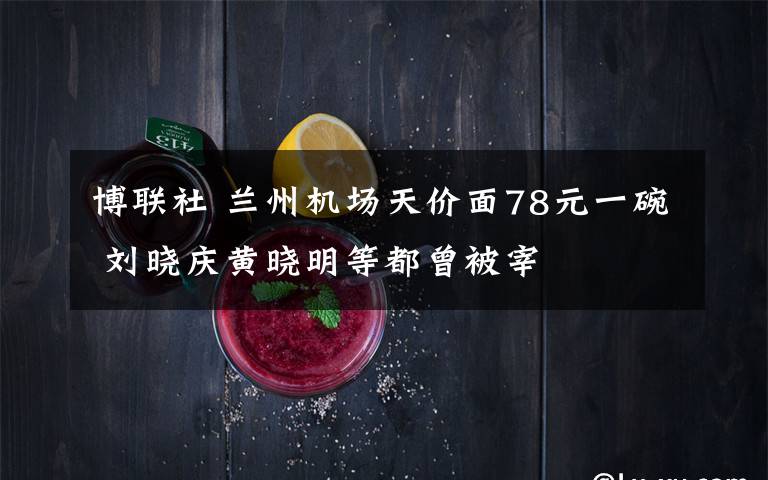 博联社 兰州机场天价面78元一碗 刘晓庆黄晓明等都曾被宰