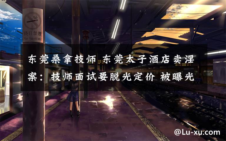 东莞桑拿技师 东莞太子酒店卖淫案:技师面试要脱光定价 被曝光后毁灭证据