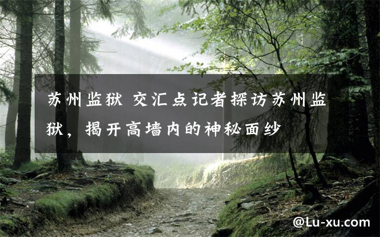 苏州监狱 交汇点记者探访苏州监狱,揭开高墙内的神秘面纱