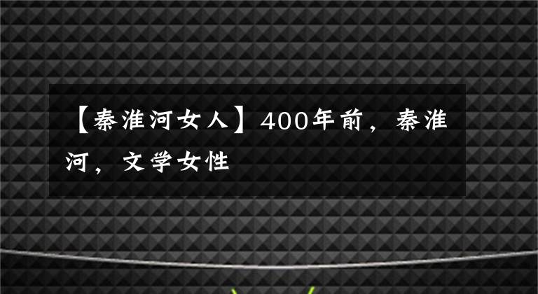 【秦淮河女人】400年前,秦淮河,文学女性