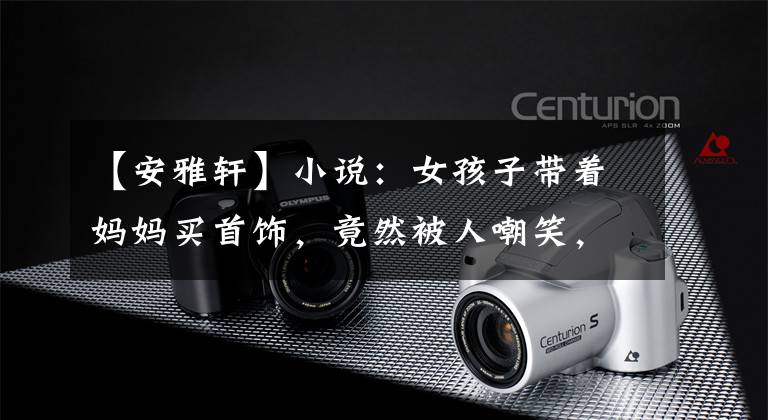 【安雅轩】小说:女孩子带着妈妈买首饰,竟然被人嘲笑,竟然是女孩子包了场内的珠宝。