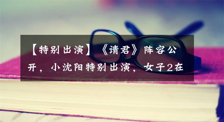 【特别出演】《请君》阵容公开,小沈阳特别出演,女子2在00岁以后