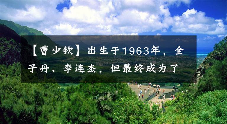 【曹少钦】出生于1963年,全子丹、李连杰,但最终成为了“第二代”
