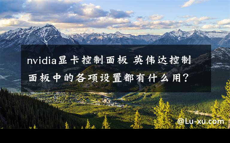 nvidia显卡控制面板 英伟达控制面板中的各项设置都有什么用?带你了解一下