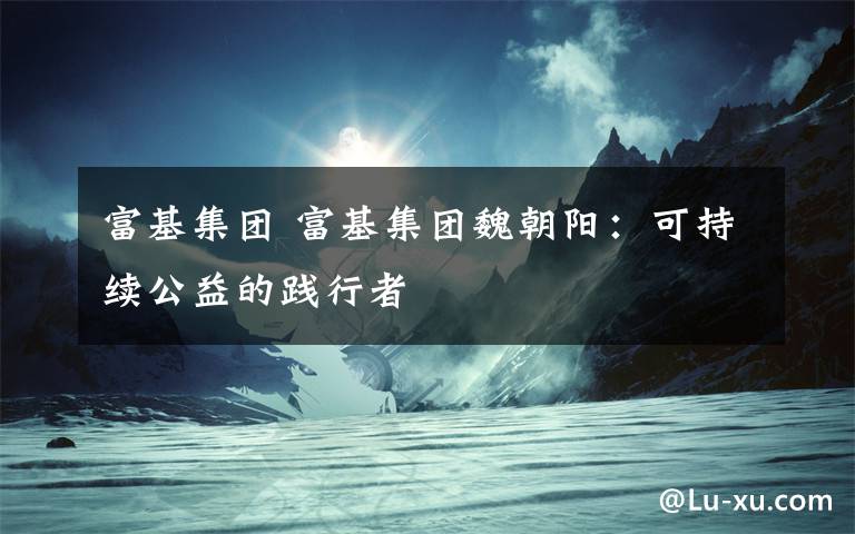 富基集团 富基集团魏朝阳:可持续公益的践行者