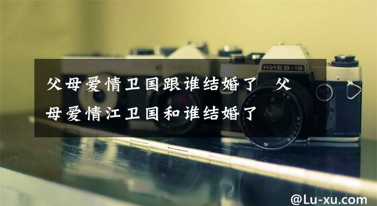 父母爱情卫国跟谁结婚了 父母爱情江卫国和谁结婚了