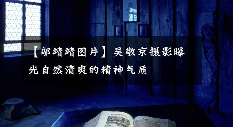 【邬靖靖图片】吴敬京摄影曝光自然清爽的精神气质