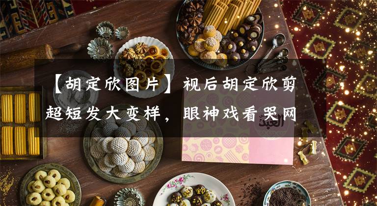 【胡定欣图片】视后胡定欣剪超短发大变样,眼神戏看哭网友,谈4任男友39还单身