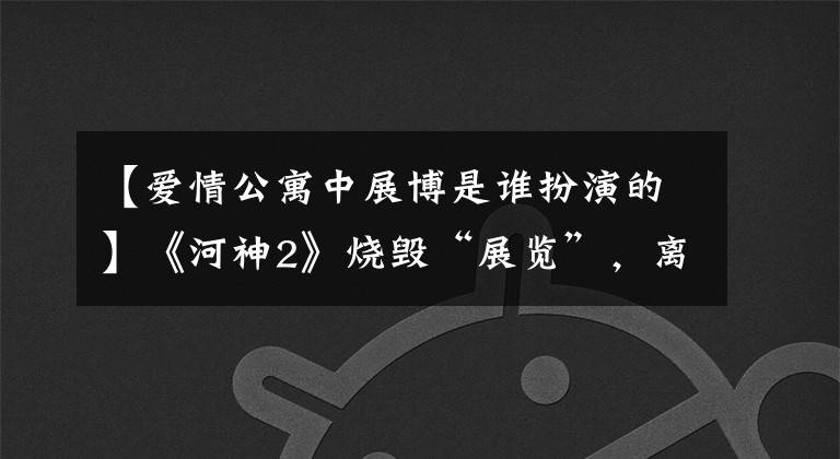 【爱情公寓中展博是谁扮演的】《河神2》烧毁“展览”,离开《爱情公寓》的他经历了什么?