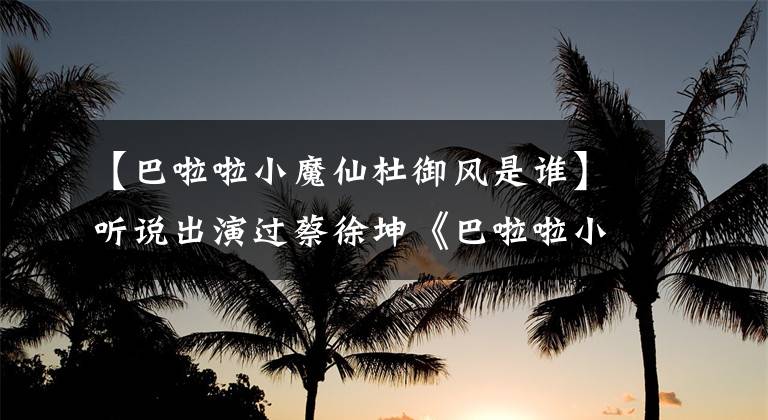 【巴啦啦小魔仙杜御风是谁】听说出演过蔡徐坤《巴啦啦小魔仙》,不知道是什么方舟子
