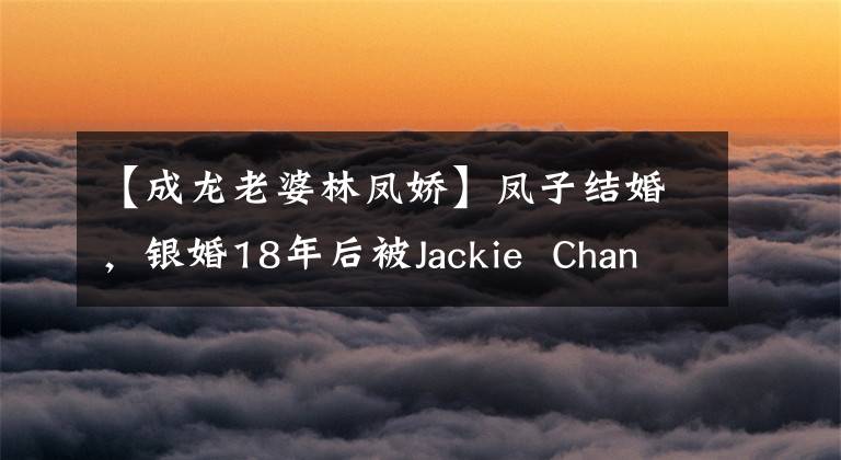 【成龙老婆林凤娇】凤子结婚,银婚18年后被Jackie Chan背叛,林凤娇能忍受多久?