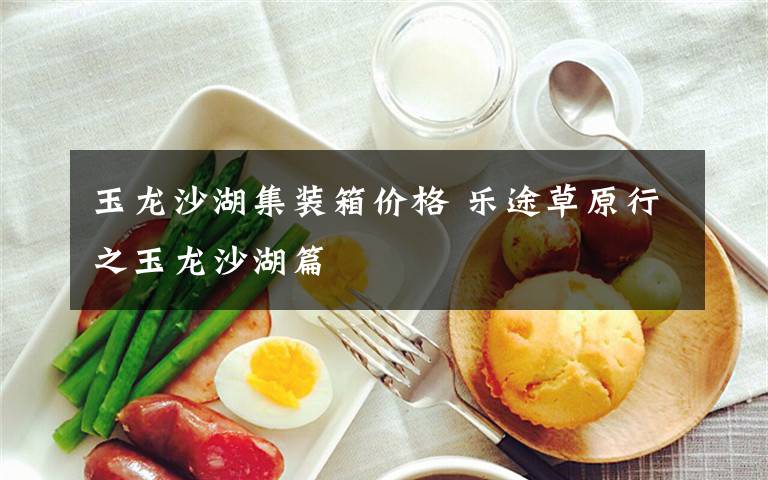 玉龙沙湖集装箱价格 乐途草原行之玉龙沙湖篇