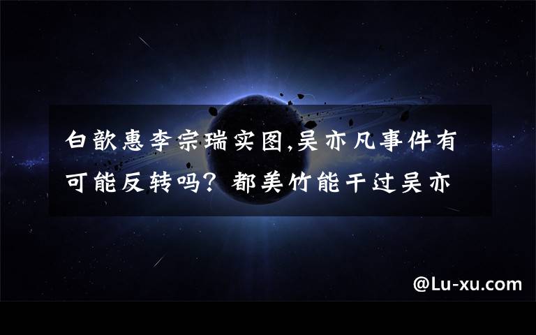 白歆惠李宗瑞实图,吴亦凡事件有可能反转吗?都美竹能干过吴亦凡吗?