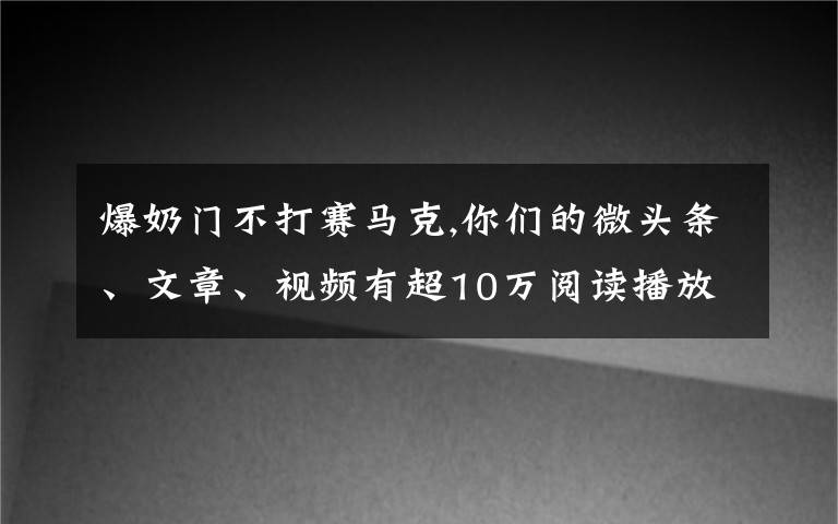 爆奶门不打赛马克,你们的微头条、文章、视频有超10万阅读播放吗?是否知道爆款的原因?