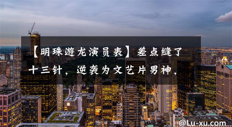 【明珠游龙演员表】差点缝了十三针,逆袭为文艺片男神,但在综艺上遭到了“冤案”!