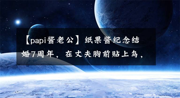 【papi酱老公】纸果酱纪念结婚7周年，在丈夫胸前贴上鸟，7年来一直不痒。