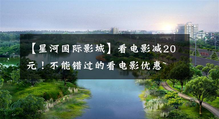 【星河国际影城】看电影减20元！不能错过的看电影优惠~