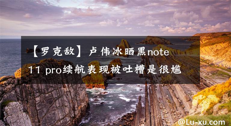 【罗克敌】卢伟冰晒黑note 11 pro续航表现被吐槽是很尴尬的。网民：敢给我看明亮的画面时间吗？