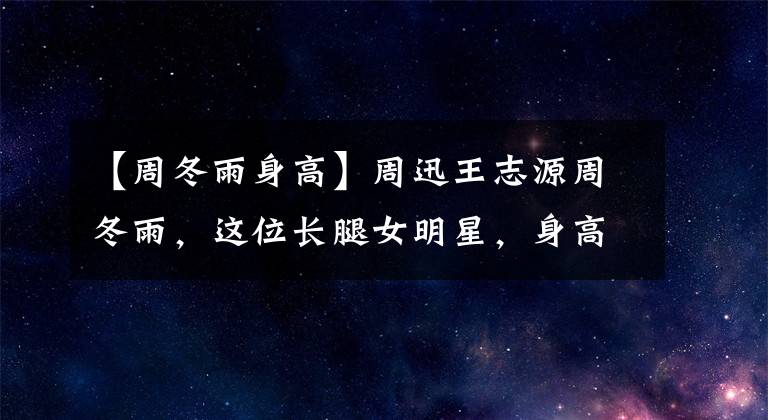 【周冬雨身高】周迅王志源周冬雨,这位长腿女明星,身高160厘米?