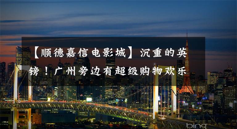 【顺德嘉信电影城】沉重的英镑!广州旁边有超级购物欢乐节,一百万礼包等着你抢过来!(最强买攻略!)。