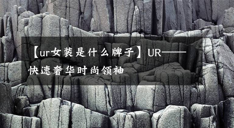 【ur女装是什么牌子】UR——快速奢华时尚领袖
