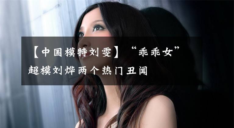 【中国模特刘雯】“乖乖女”超模刘烨两个热门丑闻