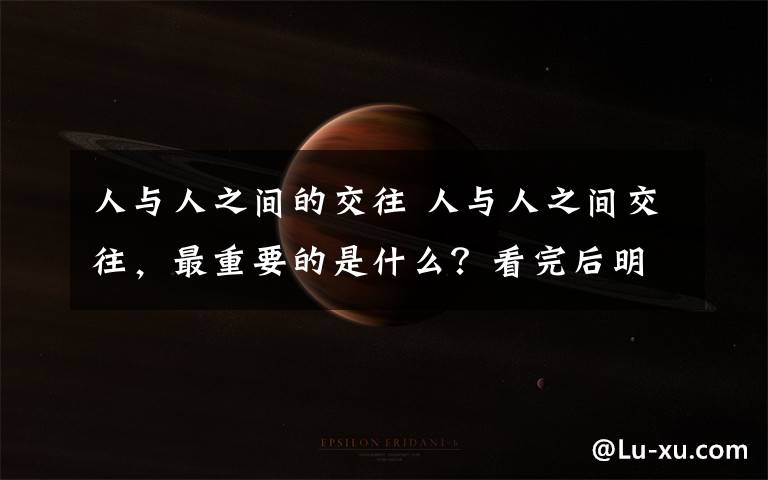 人与人之间的交往 人与人之间交往,最重要的是什么?看完后明白了!