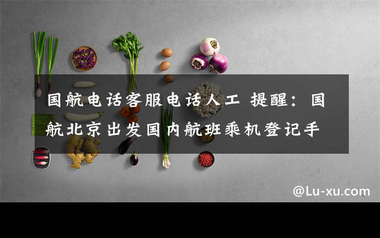 国航电话客服电话人工 提醒:国航北京出发国内航班乘机登记手续流程变更 赶紧看看别误事!
