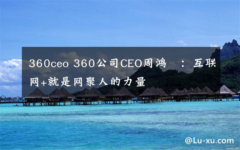 360ceo 360公司CEO周鸿祎:互联网+就是网聚人的力量