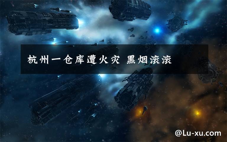 杭州一仓库遭火灾 黑烟滚滚