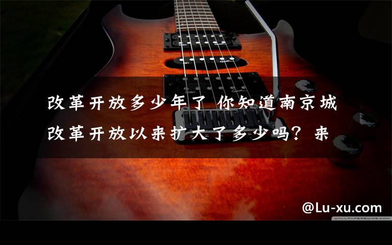 改革开放多少年了 你知道南京城改革开放以来扩大了多少吗?来看看40年的沧桑巨变
